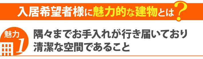 入居希望者様に魅力的な建物1・隅々までお手入れが行き届いており清潔な空間であること