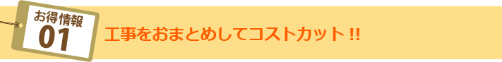 お得情報01:工事をおまとめしてコストカット！！