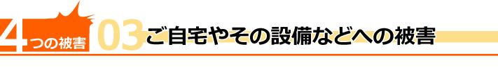 4つの被害その3、ご自宅やその設備などへの被害