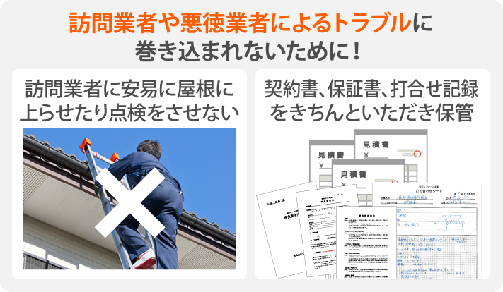 訪問業者や悪徳業者によるトラブルに巻き込まれないために、訪問業者に安易に屋根に上らせたり点検をさせない、契約書、保証書、打合せ記録をきちんといただき保管